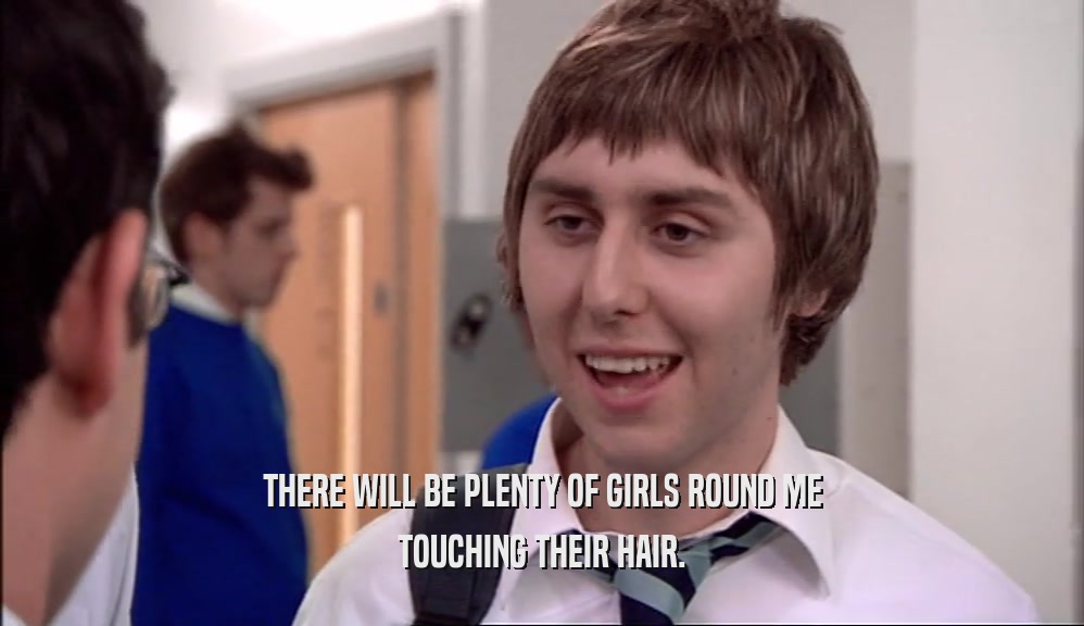 THERE WILL BE PLENTY OF GIRLS ROUND ME TOUCHING THEIR HAIR. 