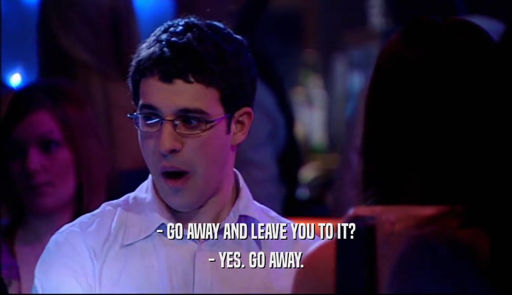 - GO AWAY AND LEAVE YOU TO IT? - YES. GO AWAY. 