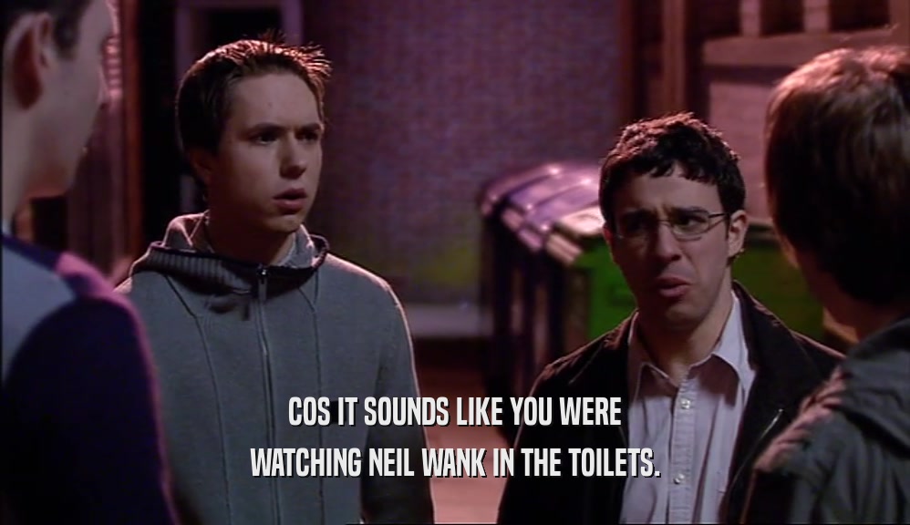 COS IT SOUNDS LIKE YOU WERE WATCHING NEIL WANK IN THE TOILETS. 
