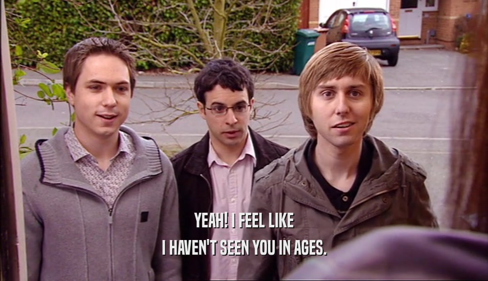 YEAH! I FEEL LIKE I HAVEN'T SEEN YOU IN AGES. 