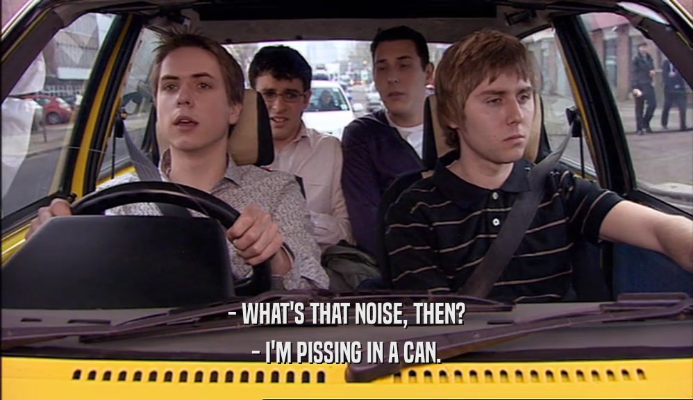 - WHAT'S THAT NOISE, THEN? - I'M PISSING IN A CAN. 