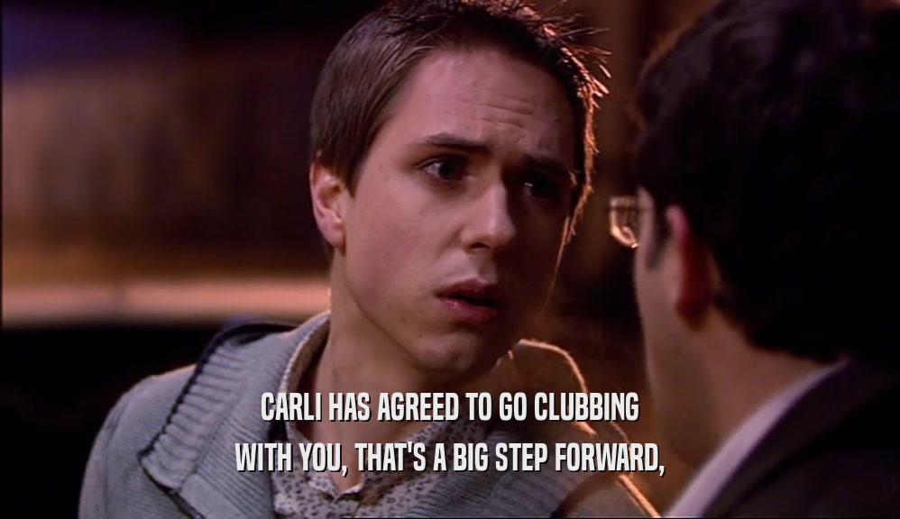 CARLI HAS AGREED TO GO CLUBBING
 WITH YOU, THAT'S A BIG STEP FORWARD,
 
