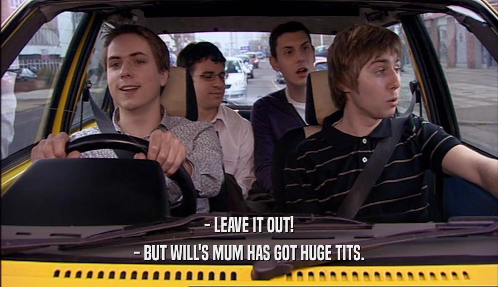 - LEAVE IT OUT!
 - BUT WILL'S MUM HAS GOT HUGE TITS.
 