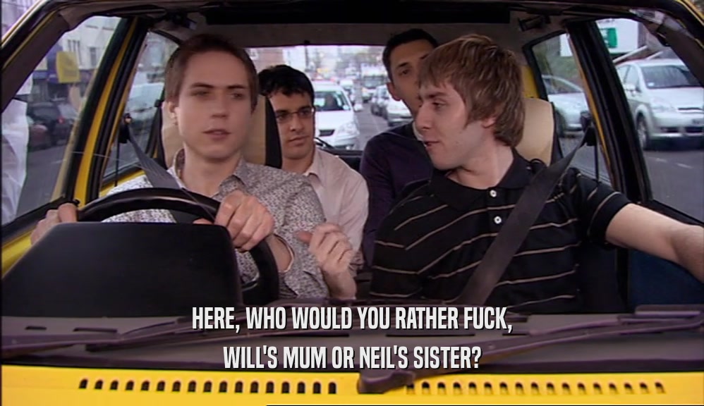 HERE, WHO WOULD YOU RATHER FUCK,
 WILL'S MUM OR NEIL'S SISTER?
 
