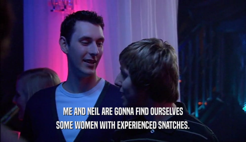ME AND NEIL ARE GONNA FIND OURSELVES SOME WOMEN WITH EXPERIENCED SNATCHES. 