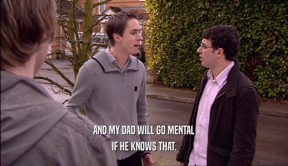 AND MY DAD WILL GO MENTAL IF HE KNOWS THAT. 