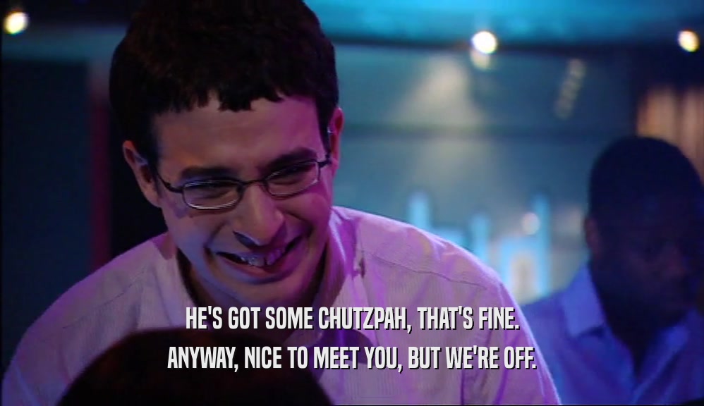 HE'S GOT SOME CHUTZPAH, THAT'S FINE. ANYWAY, NICE TO MEET YOU, BUT WE'RE OFF. 