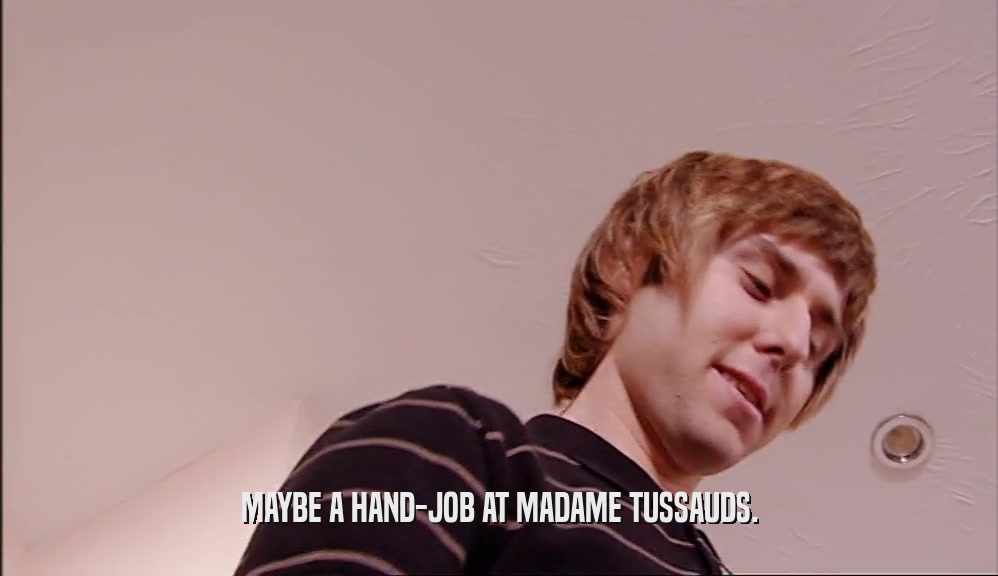 MAYBE A HAND-JOB AT MADAME TUSSAUDS.  