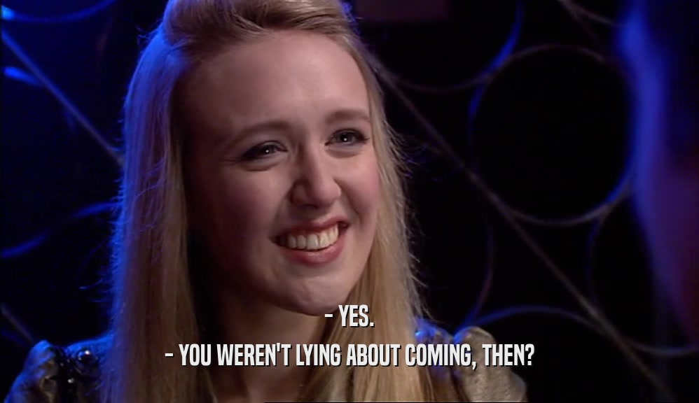- YES. - YOU WEREN'T LYING ABOUT COMING, THEN? 