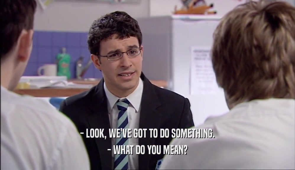 - LOOK, WE'VE GOT TO DO SOMETHING. - WHAT DO YOU MEAN? 