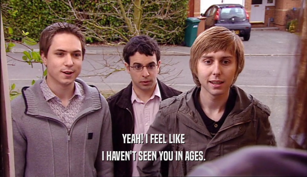 YEAH! I FEEL LIKE I HAVEN'T SEEN YOU IN AGES. 
