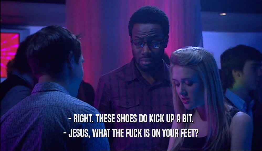 - RIGHT. THESE SHOES DO KICK UP A BIT.
 - JESUS, WHAT THE FUCK IS ON YOUR FEET?
 