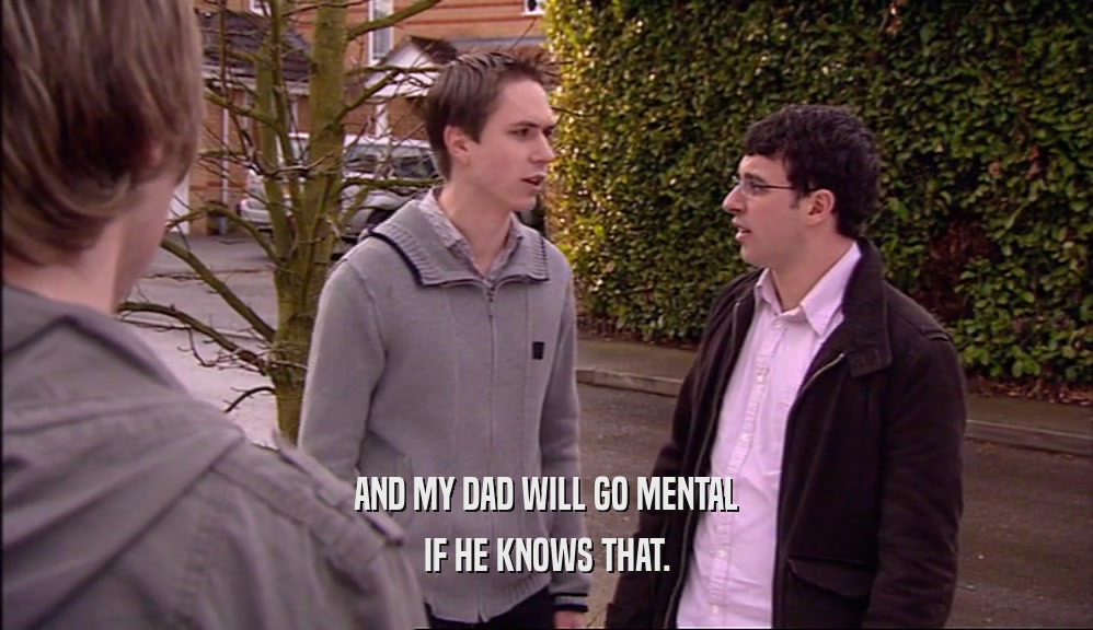 AND MY DAD WILL GO MENTAL IF HE KNOWS THAT. 