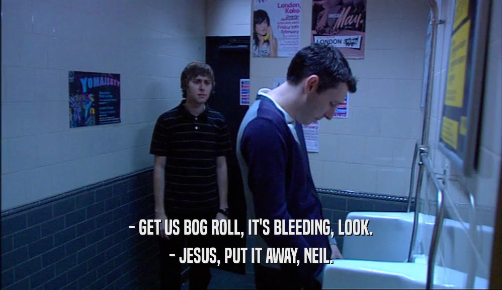 - GET US BOG ROLL, IT'S BLEEDING, LOOK.
 - JESUS, PUT IT AWAY, NEIL.
 