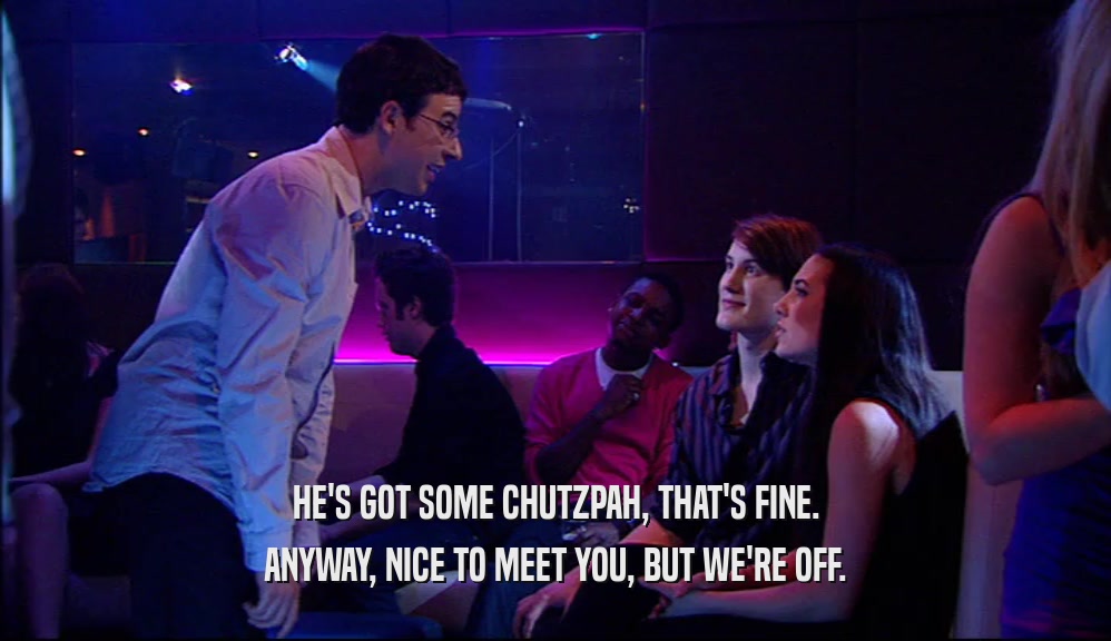 HE'S GOT SOME CHUTZPAH, THAT'S FINE. ANYWAY, NICE TO MEET YOU, BUT WE'RE OFF. 