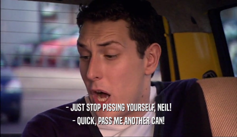 - JUST STOP PISSING YOURSELF, NEIL! - QUICK, PASS ME ANOTHER CAN! 