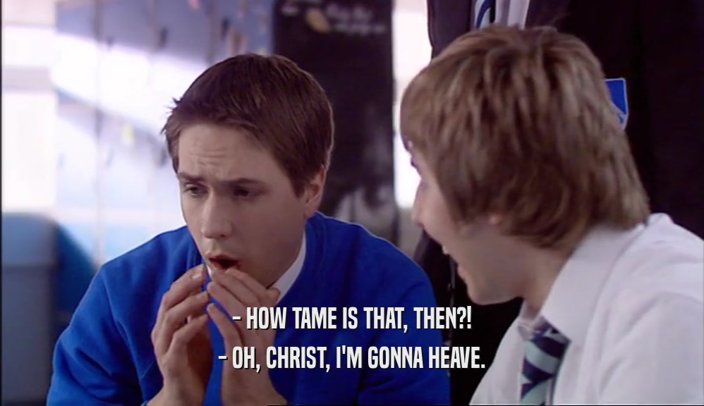 - HOW TAME IS THAT, THEN?! - OH, CHRIST, I'M GONNA HEAVE. 