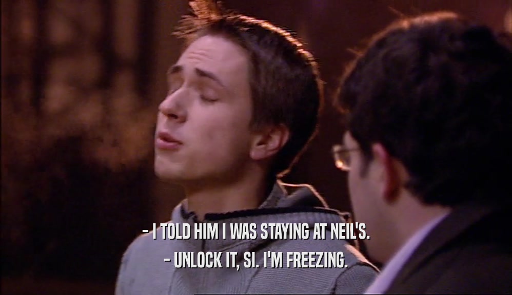 - I TOLD HIM I WAS STAYING AT NEIL'S. - UNLOCK IT, SI. I'M FREEZING. 