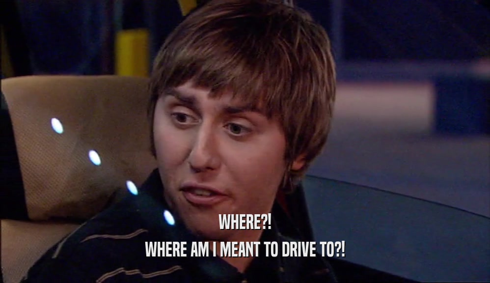 WHERE?! WHERE AM I MEANT TO DRIVE TO?! 