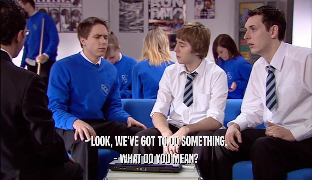 - LOOK, WE'VE GOT TO DO SOMETHING. - WHAT DO YOU MEAN? 