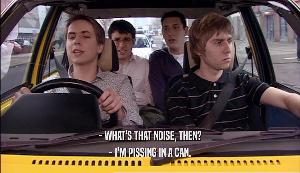 - WHAT'S THAT NOISE, THEN? - I'M PISSING IN A CAN. 