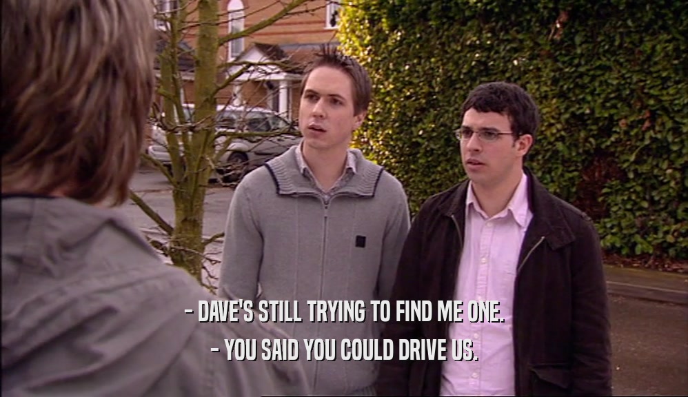 - DAVE'S STILL TRYING TO FIND ME ONE. - YOU SAID YOU COULD DRIVE US. 