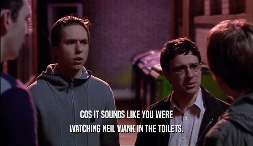 COS IT SOUNDS LIKE YOU WERE WATCHING NEIL WANK IN THE TOILETS. 