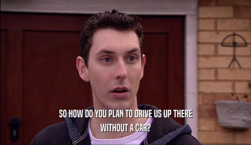 SO HOW DO YOU PLAN TO DRIVE US UP THERE WITHOUT A CAR? 