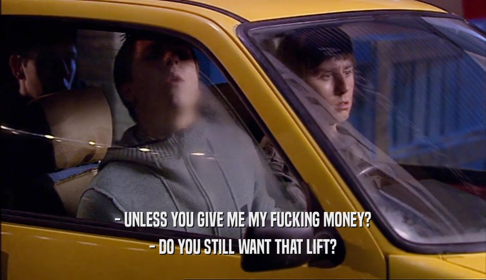 - UNLESS YOU GIVE ME MY FUCKING MONEY? - DO YOU STILL WANT THAT LIFT? 