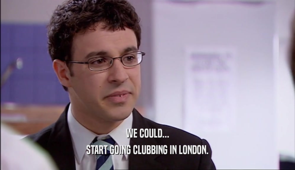 WE COULD...
 START GOING CLUBBING IN LONDON.
 