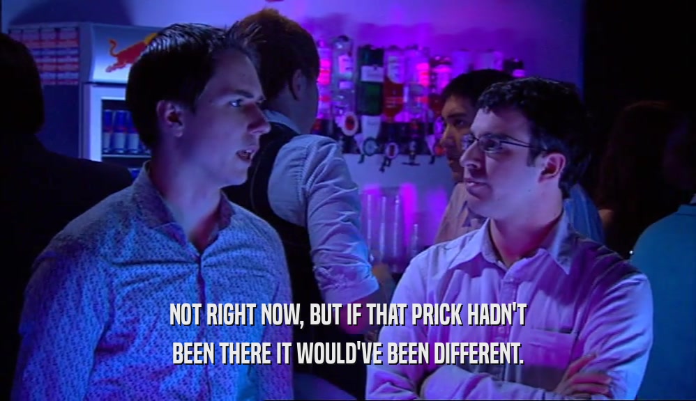NOT RIGHT NOW, BUT IF THAT PRICK HADN'T BEEN THERE IT WOULD'VE BEEN DIFFERENT. 