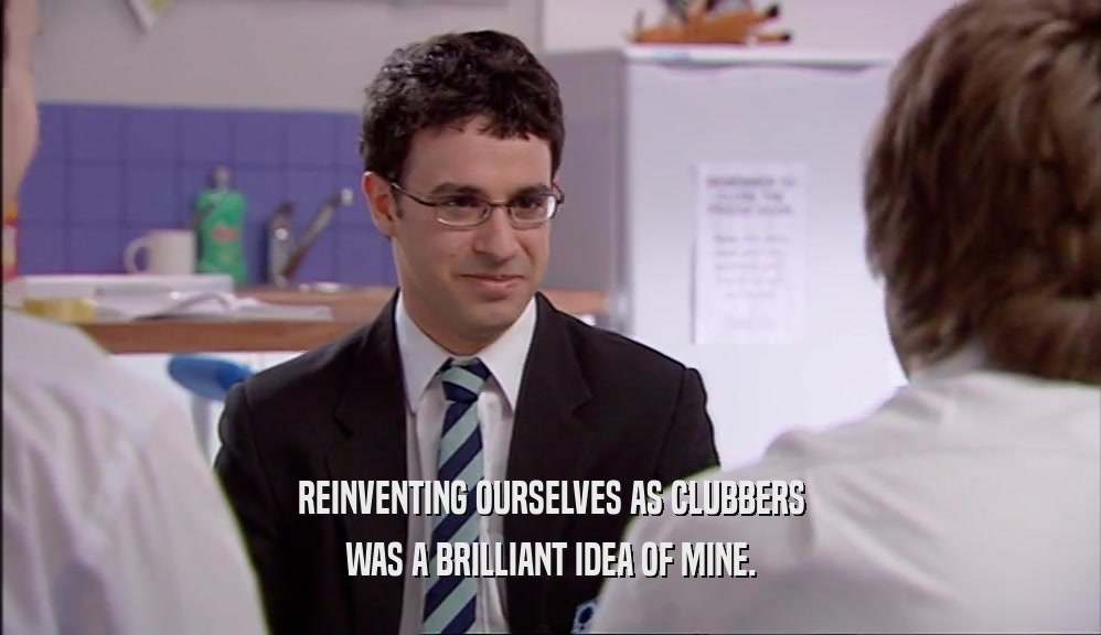 REINVENTING OURSELVES AS CLUBBERS WAS A BRILLIANT IDEA OF MINE. 