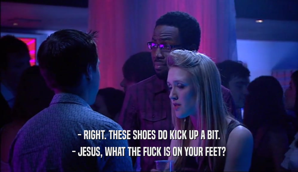 - RIGHT. THESE SHOES DO KICK UP A BIT.
 - JESUS, WHAT THE FUCK IS ON YOUR FEET?
 