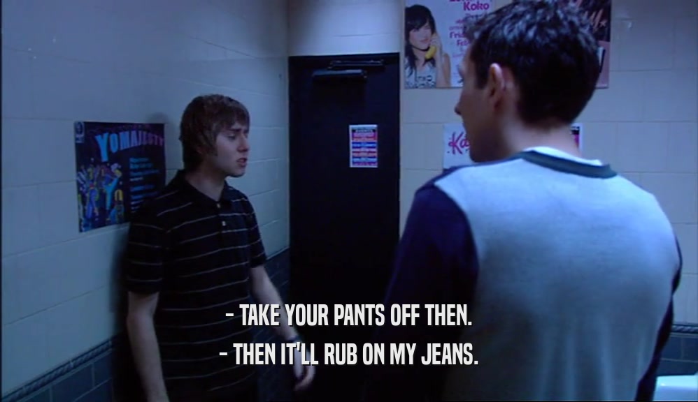 - TAKE YOUR PANTS OFF THEN. - THEN IT'LL RUB ON MY JEANS. 