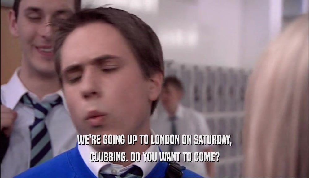 WE'RE GOING UP TO LONDON ON SATURDAY, CLUBBING. DO YOU WANT TO COME? 