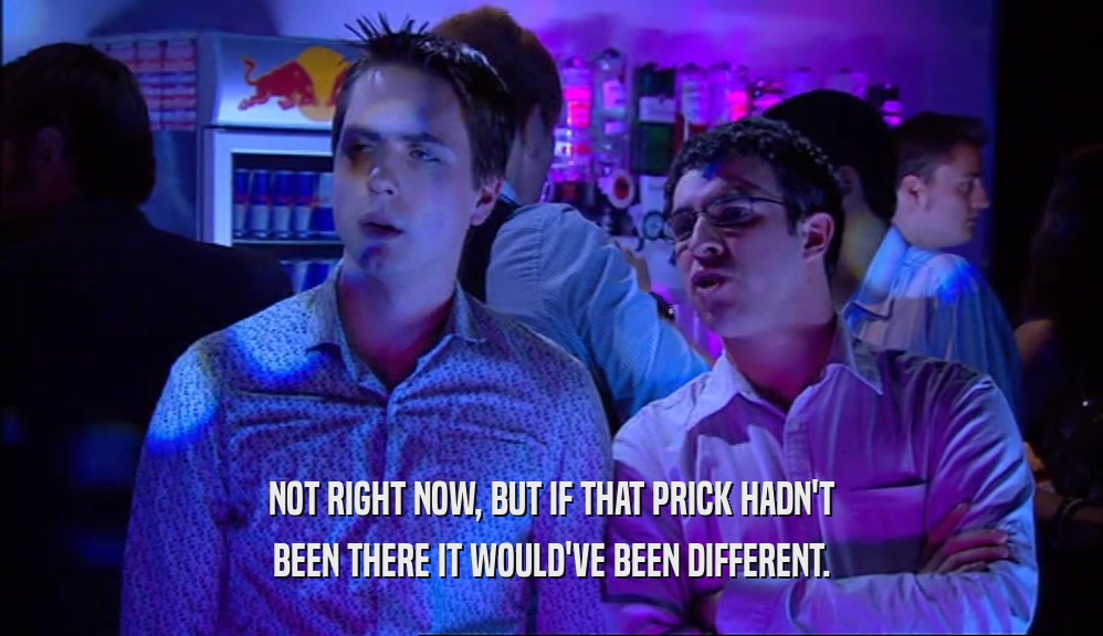 NOT RIGHT NOW, BUT IF THAT PRICK HADN'T BEEN THERE IT WOULD'VE BEEN DIFFERENT. 