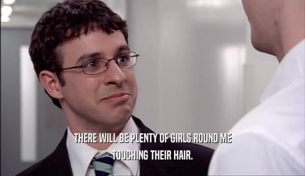 THERE WILL BE PLENTY OF GIRLS ROUND ME TOUCHING THEIR HAIR. 