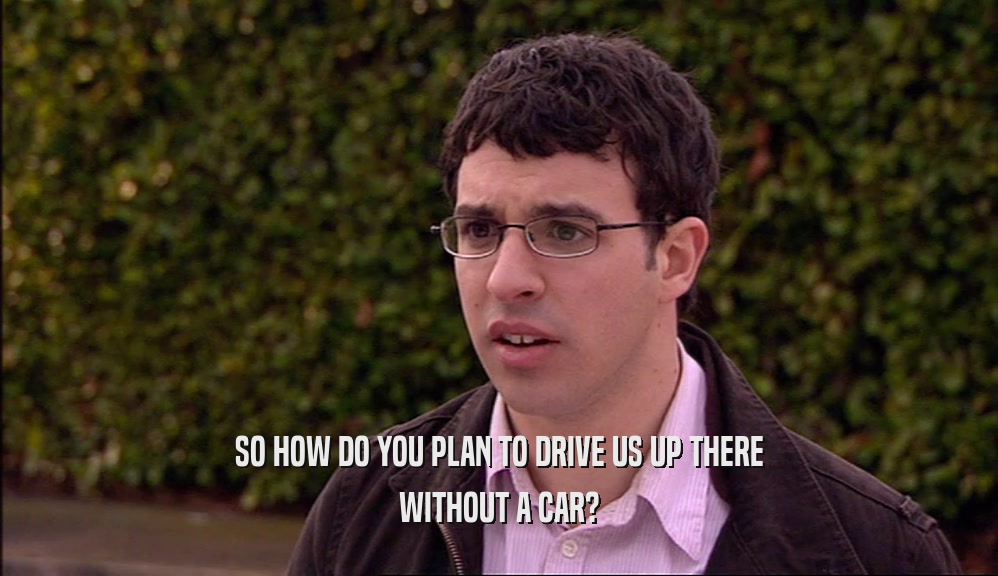 SO HOW DO YOU PLAN TO DRIVE US UP THERE WITHOUT A CAR? 