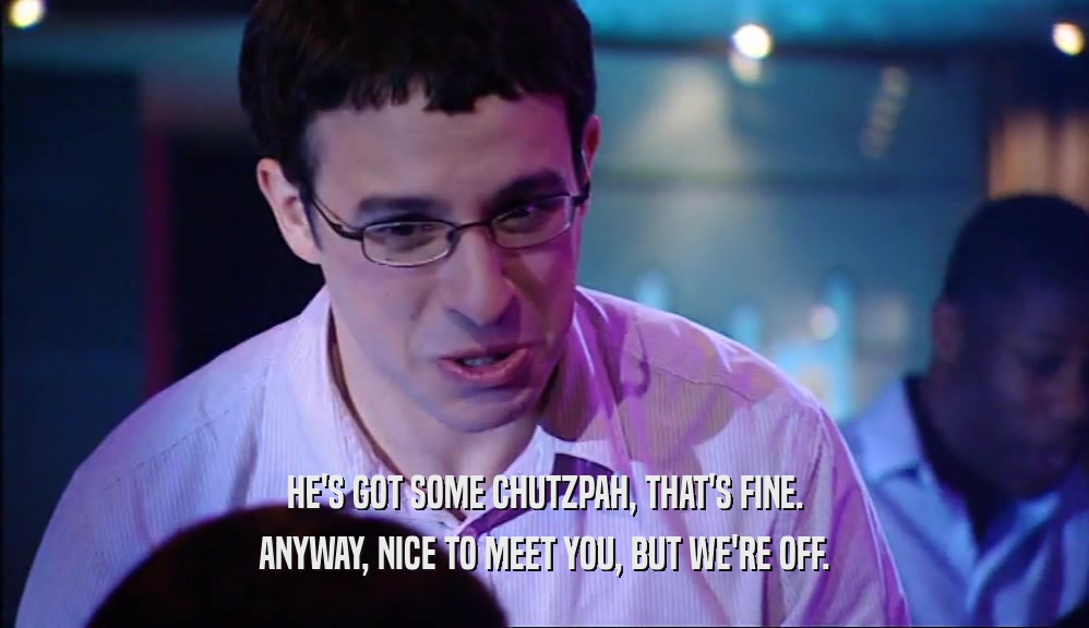 HE'S GOT SOME CHUTZPAH, THAT'S FINE. ANYWAY, NICE TO MEET YOU, BUT WE'RE OFF. 