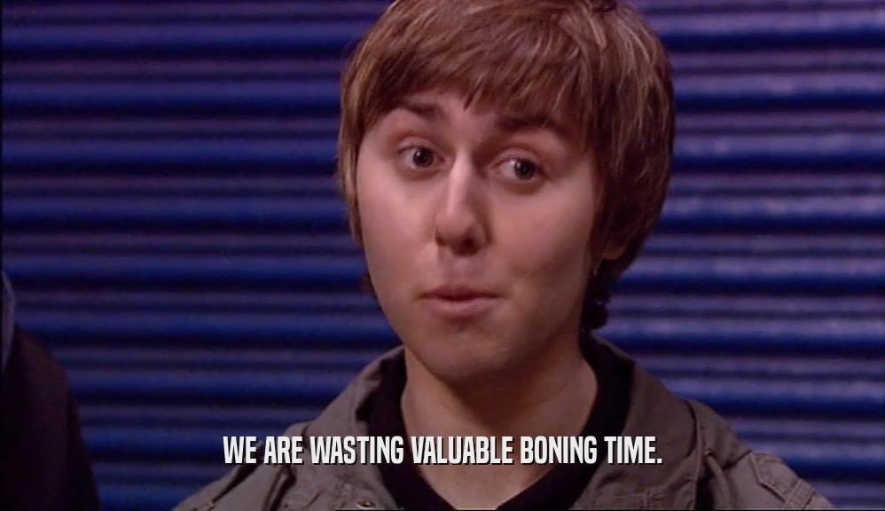 WE ARE WASTING VALUABLE BONING TIME.  