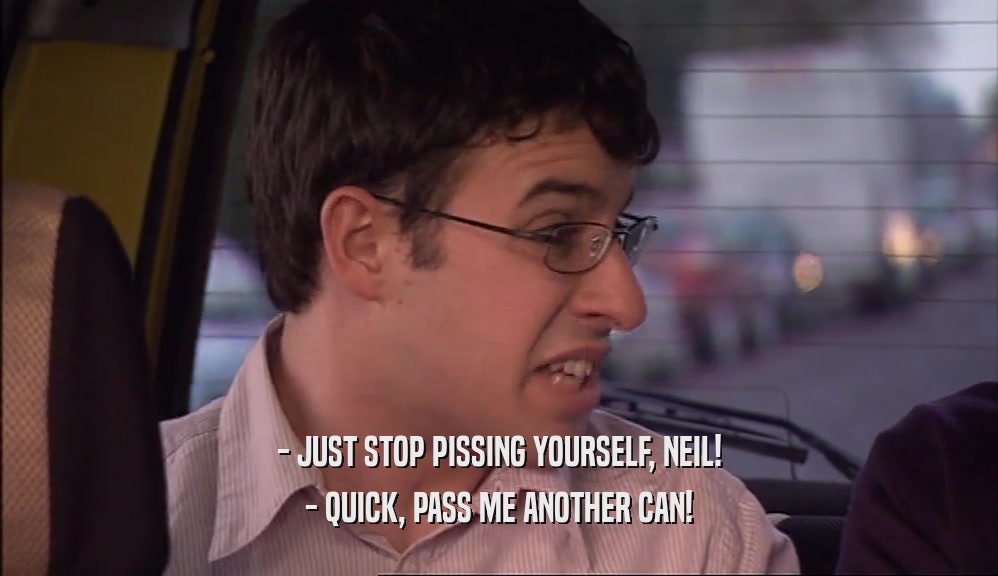 - JUST STOP PISSING YOURSELF, NEIL! - QUICK, PASS ME ANOTHER CAN! 