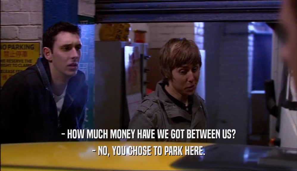 - HOW MUCH MONEY HAVE WE GOT BETWEEN US? - NO, YOU CHOSE TO PARK HERE. 