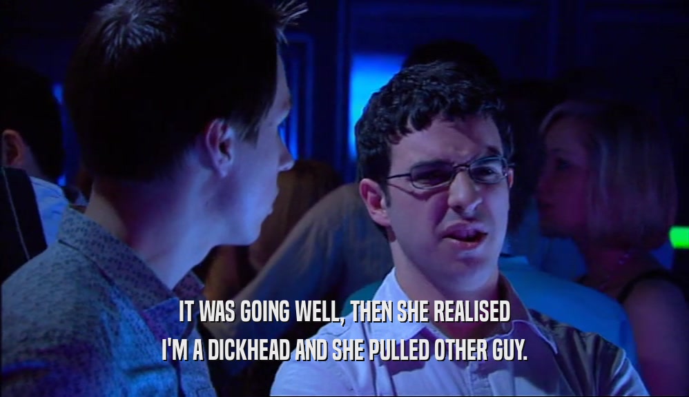 IT WAS GOING WELL, THEN SHE REALISED I'M A DICKHEAD AND SHE PULLED OTHER GUY. 