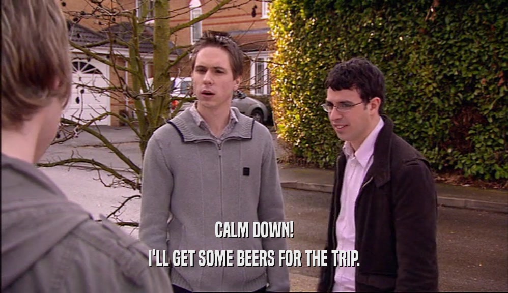 CALM DOWN! I'LL GET SOME BEERS FOR THE TRIP. 