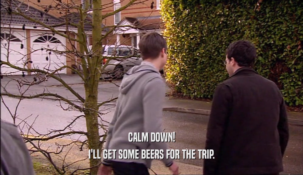 CALM DOWN! I'LL GET SOME BEERS FOR THE TRIP. 