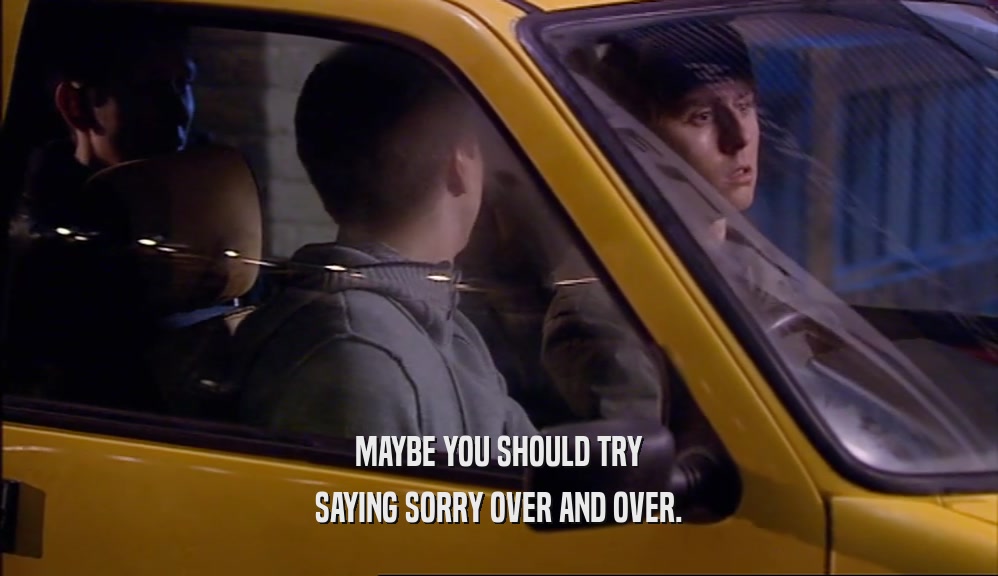 MAYBE YOU SHOULD TRY SAYING SORRY OVER AND OVER. 