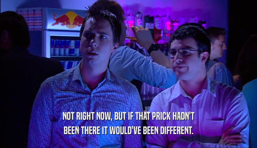 NOT RIGHT NOW, BUT IF THAT PRICK HADN'T BEEN THERE IT WOULD'VE BEEN DIFFERENT. 