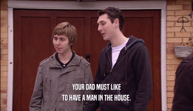 YOUR DAD MUST LIKE
 TO HAVE A MAN IN THE HOUSE.
 