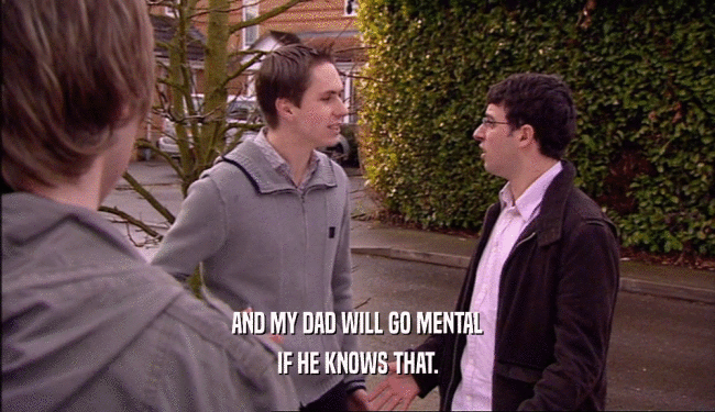AND MY DAD WILL GO MENTAL IF HE KNOWS THAT. 