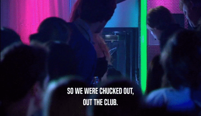 SO WE WERE CHUCKED OUT,
 OUT THE CLUB.
 